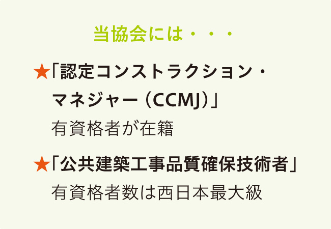 当協会には…　★「認定コンストラクション・マネジャー(CCMJ）」有資格者が在籍　★「公共建築工事品質確保技術者」有資格者数は西日本最大級